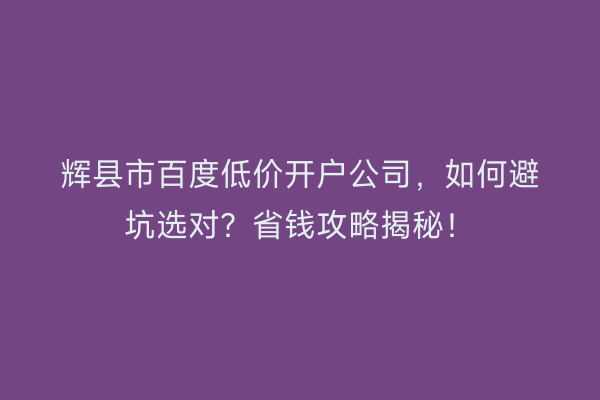 辉县市百度低价开户公司，如何避坑选对？省钱攻略揭秘！