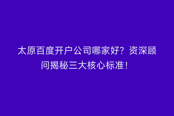 太原百度开户公司哪家好？资深顾问揭秘三大核心标准！