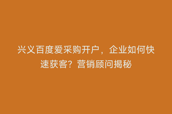 兴义百度爱采购开户,企业如何快速获客?营销顾问揭秘