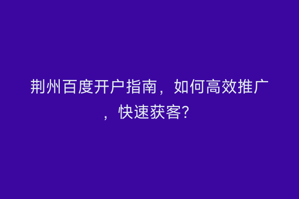荆州百度开户指南，如何高效推广，快速获客？