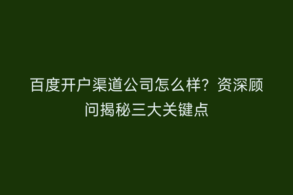 百度开户渠道公司怎么样？资深顾问揭秘三大关键点