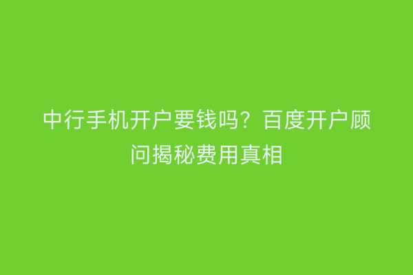 中行手机开户要钱吗？百度开户顾问揭秘费用真相