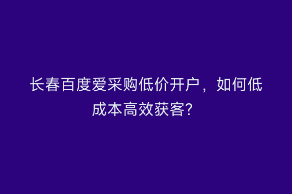 长春百度爱采购低价开户，如何低成本高效获客？