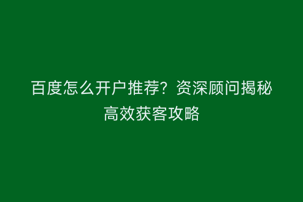 百度怎么开户推荐？资深顾问揭秘高效获客攻略