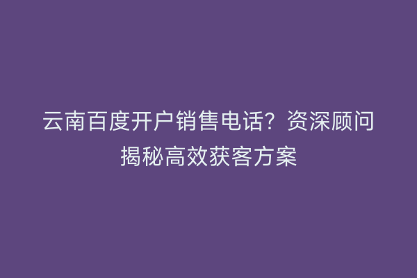 云南百度开户销售电话？资深顾问揭秘高效获客方案
