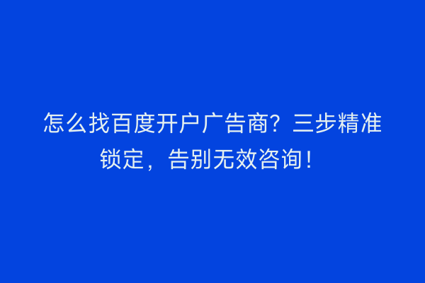 怎么找百度开户广告商？三步精准锁定，告别无效咨询！