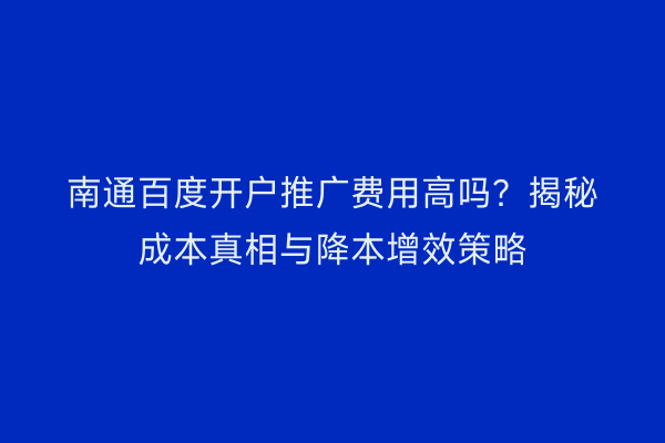 南通百度开户推广费用高吗?揭秘成本真相与降本增效策略