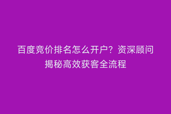 百度竞价排名怎么开户？资深顾问揭秘高效获客全流程