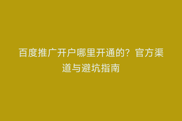 百度推广开户哪里开通的？官方渠道与避坑指南