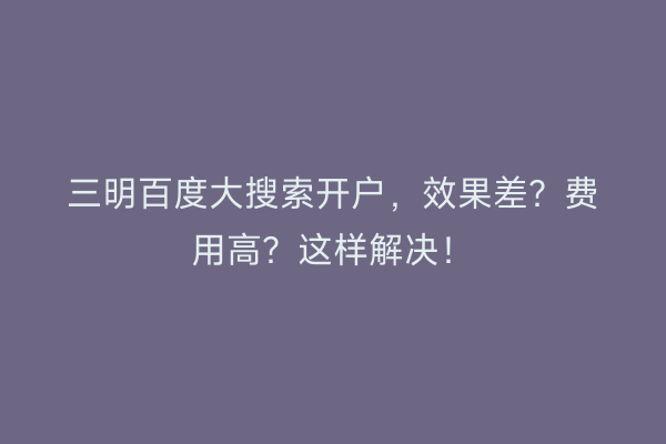三明百度大搜索开户，效果差？费用高？这样解决！