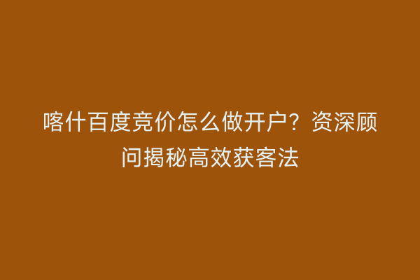 喀什百度竞价怎么做开户？资深顾问揭秘高效获客法
