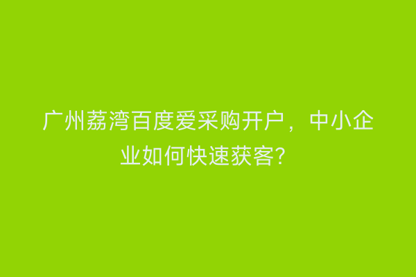 广州荔湾百度爱采购开户,中小企业如何快速获客?