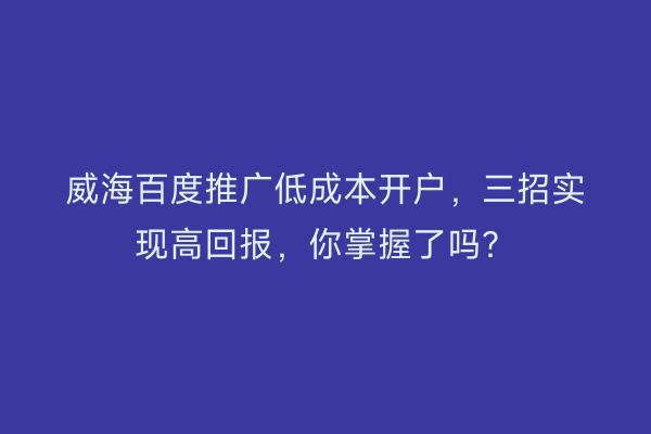 威海百度推广低成本开户，三招实现高回报，你掌握了吗？