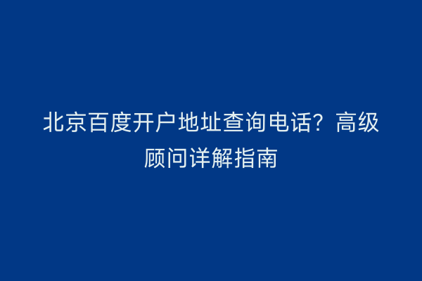 北京百度开户地址查询电话?高级顾问详解指南