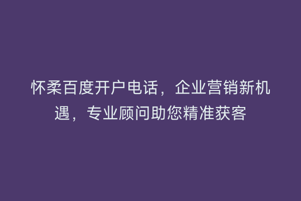 怀柔百度开户电话，企业营销新机遇，专业顾问助您精准获客