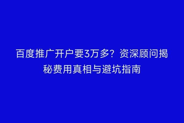 百度推广开户要3万多？资深顾问揭秘费用真相与避坑指南