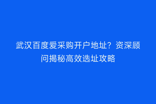 武汉百度爱采购开户地址？资深顾问揭秘高效选址攻略