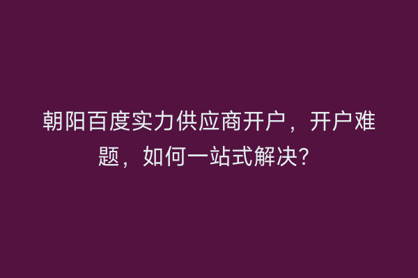 朝阳百度实力供应商开户，开户难题，如何一站式解决？