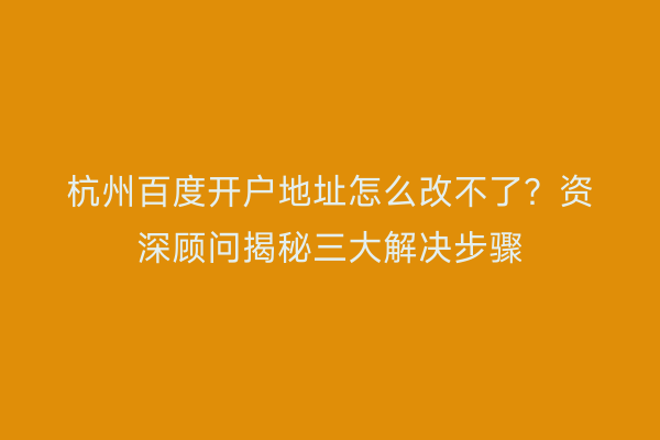 杭州百度开户地址怎么改不了？资深顾问揭秘三大解决步骤