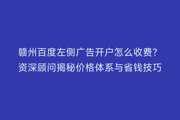 赣州百度左侧广告开户怎么收费？资深顾问揭秘价格体系与省钱技巧