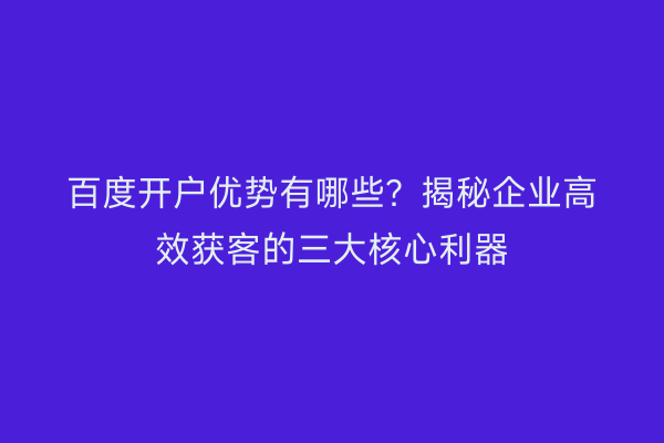 百度开户优势有哪些？揭秘企业高效获客的三大核心利器