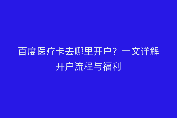 百度医疗卡去哪里开户?一文详解开户流程与福利