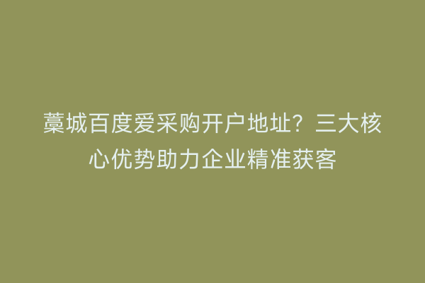 藁城百度爱采购开户地址？三大核心优势助力企业精准获客