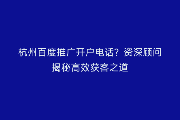 杭州百度推广开户电话?资深顾问揭秘高效获客之道