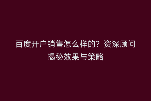 百度开户销售怎么样的？资深顾问揭秘效果与策略