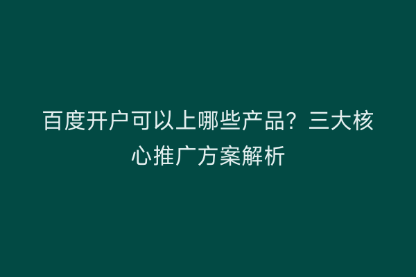 百度开户可以上哪些产品？三大核心推广方案解析