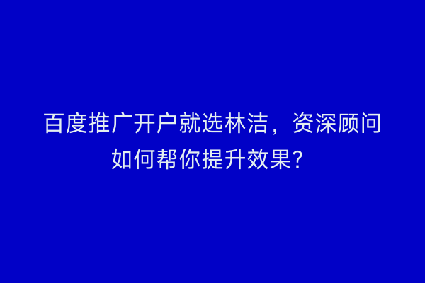 百度推广开户就选林洁，资深顾问如何帮你提升效果？
