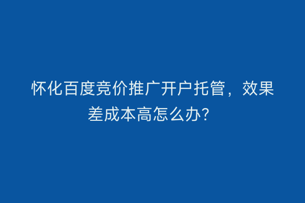 怀化百度竞价推广开户托管，效果差成本高怎么办？