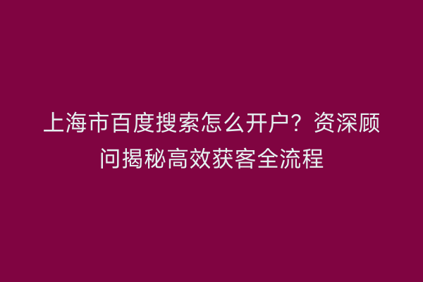 上海市百度搜索怎么开户？资深顾问揭秘高效获客全流程