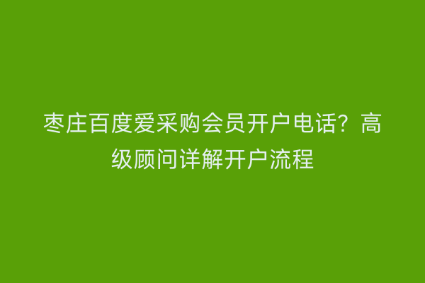 枣庄百度爱采购会员开户电话？高级顾问详解开户流程