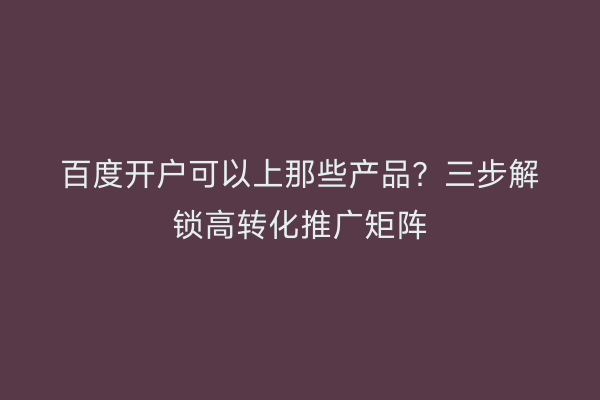 百度开户可以上那些产品？三步解锁高转化推广矩阵