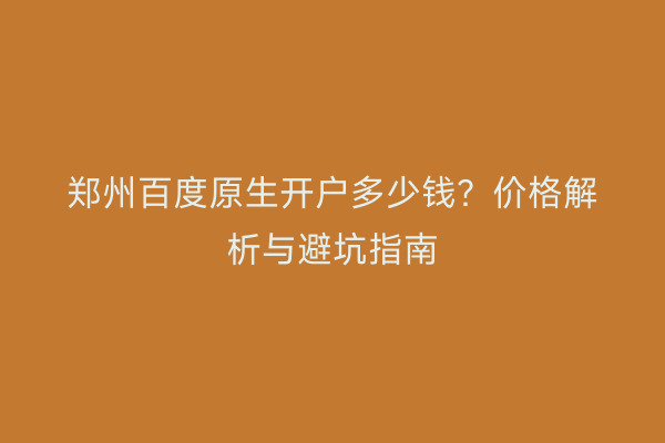 郑州百度原生开户多少钱？价格解析与避坑指南