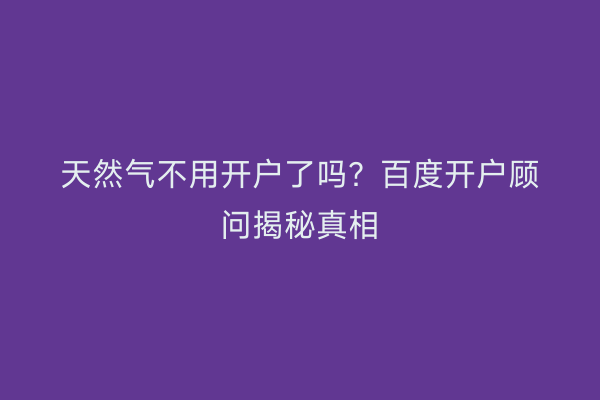 天然气不用开户了吗？百度开户顾问揭秘真相