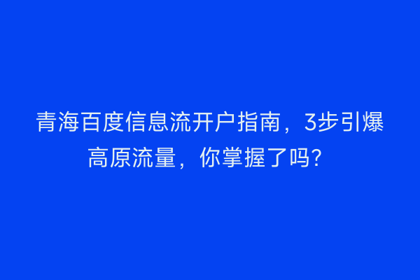 青海百度信息流开户指南，3步引爆高原流量，你掌握了吗？