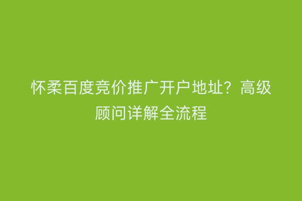 怀柔百度竞价推广开户地址？高级顾问详解全流程