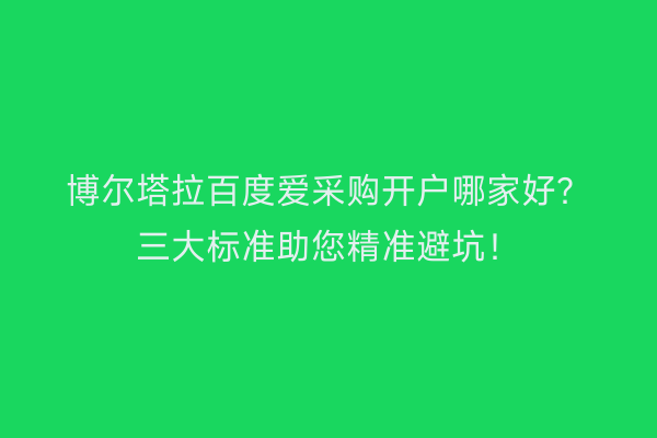 博尔塔拉百度爱采购开户哪家好？三大标准助您精准避坑！