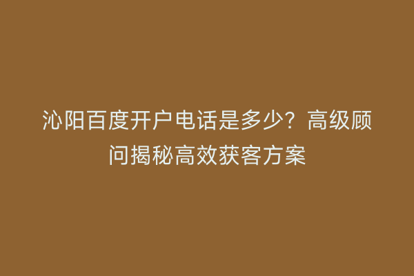沁阳百度开户电话是多少？高级顾问揭秘高效获客方案