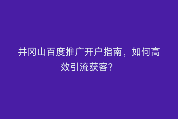 井冈山百度推广开户指南，如何高效引流获客？