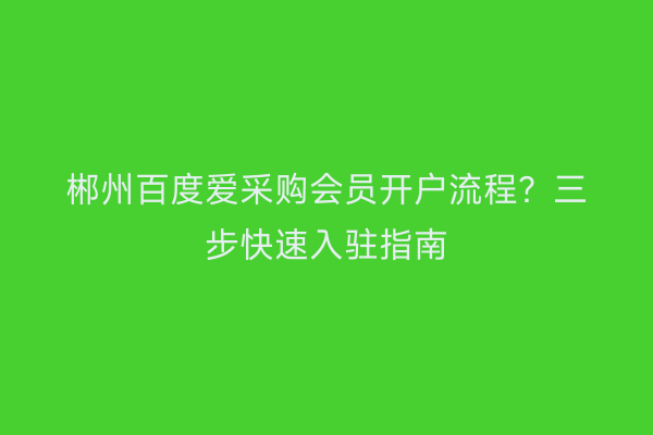 郴州百度爱采购会员开户流程？三步快速入驻指南