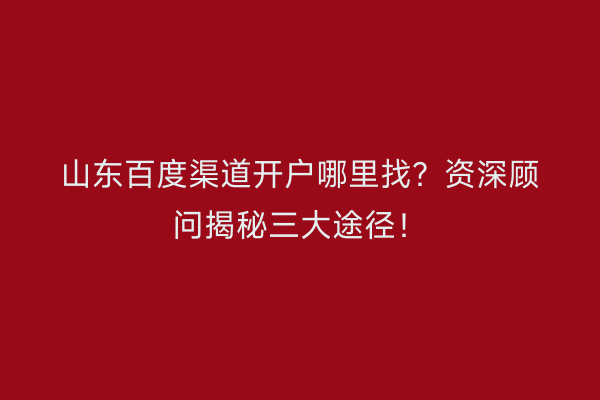 山东百度渠道开户哪里找？资深顾问揭秘三大途径！