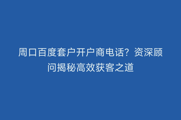 周口百度套户开户商电话？资深顾问揭秘高效获客之道