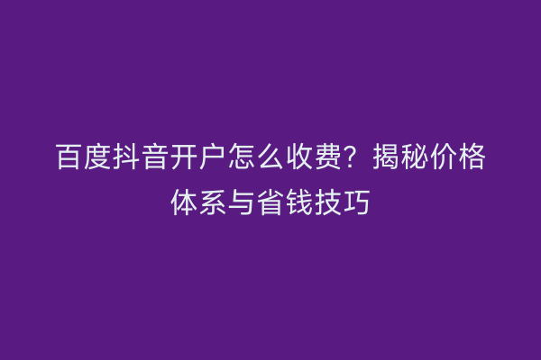 百度抖音开户怎么收费？揭秘价格体系与省钱技巧