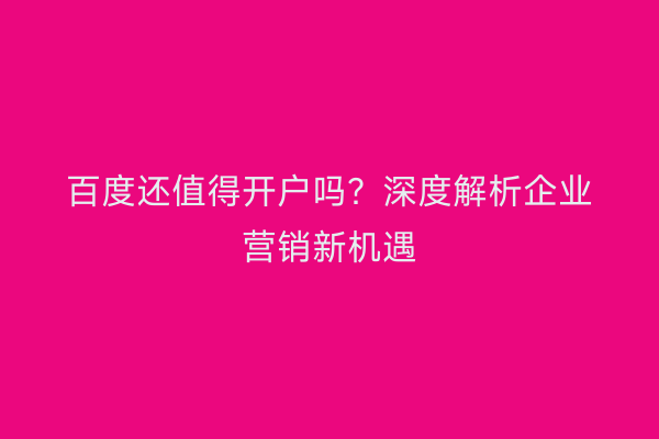 百度还值得开户吗？深度解析企业营销新机遇