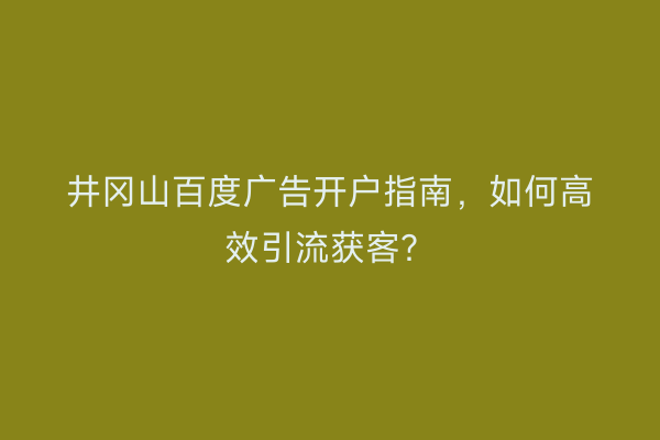 井冈山百度广告开户指南，如何高效引流获客？