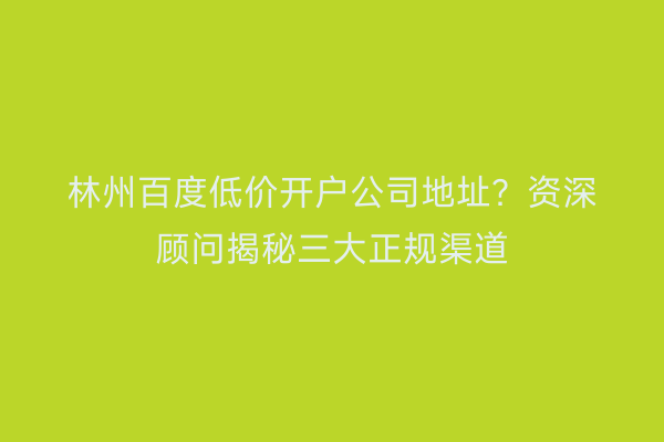 林州百度低价开户公司地址？资深顾问揭秘三大正规渠道