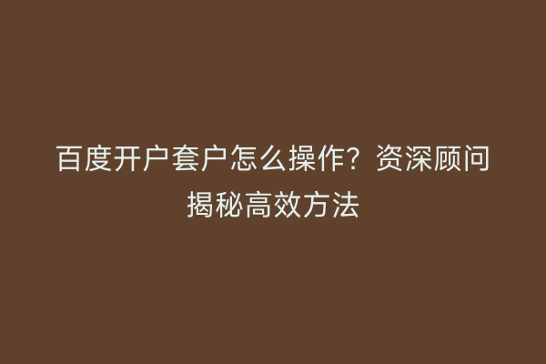 百度开户套户怎么操作？资深顾问揭秘高效方法